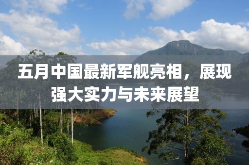 五月中国最新军舰亮相，展现强大实力与未来展望