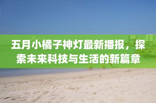 五月小橘子神灯最新播报，探索未来科技与生活的新篇章