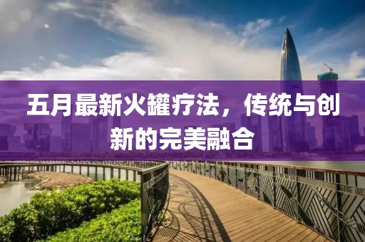 五月最新火罐疗法，传统与创新的完美融合