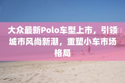 大众最新Polo车型上市，引领城市风尚新潮，重塑小车市场格局