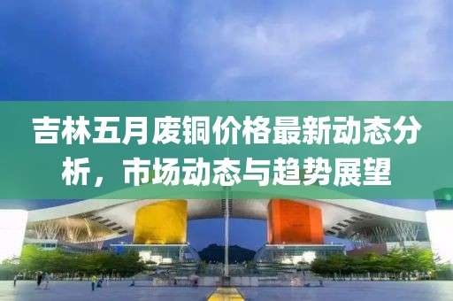 吉林五月废铜价格最新动态分析，市场动态与趋势展望