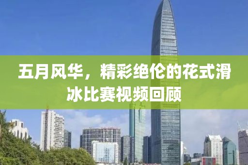 五月风华，精彩绝伦的花式滑冰比赛视频回顾