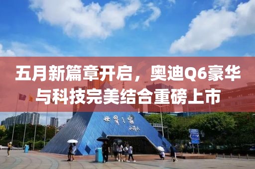 五月新篇章开启，奥迪Q6豪华与科技完美结合重磅上市