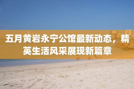 五月黄岩永宁公馆最新动态，精英生活风采展现新篇章