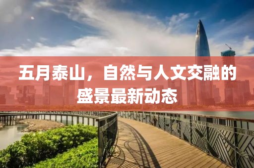 五月泰山，自然与人文交融的盛景最新动态