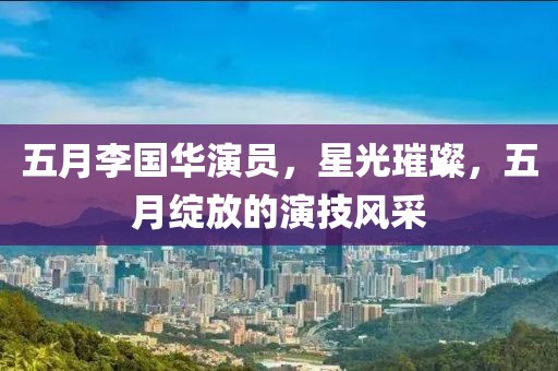 五月李国华演员，星光璀璨，五月绽放的演技风采
