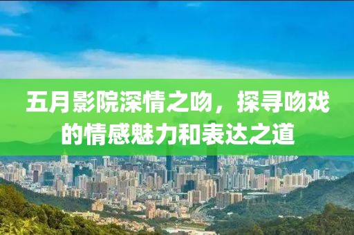 五月影院深情之吻，探寻吻戏的情感魅力和表达之道