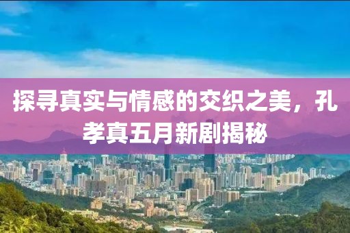 探寻真实与情感的交织之美，孔孝真五月新剧揭秘