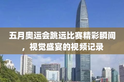 五月奥运会跳远比赛精彩瞬间，视觉盛宴的视频记录