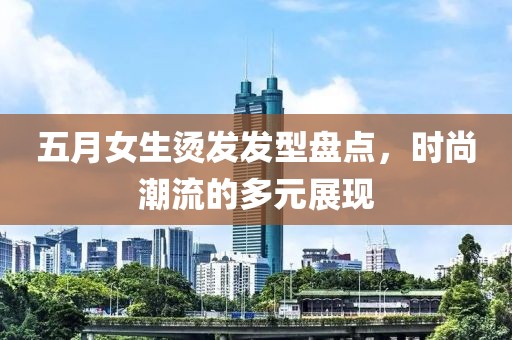 五月女生烫发发型盘点，时尚潮流的多元展现
