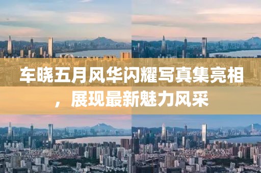 车晓五月风华闪耀写真集亮相，展现最新魅力风采