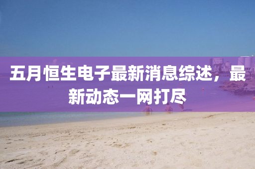 五月恒生电子最新消息综述，最新动态一网打尽