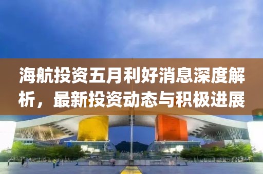 海航投资五月利好消息深度解析，最新投资动态与积极进展