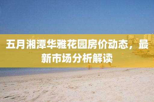 五月湘潭华雅花园房价动态，最新市场分析解读