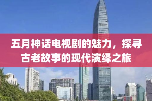 五月神话电视剧的魅力，探寻古老故事的现代演绎之旅