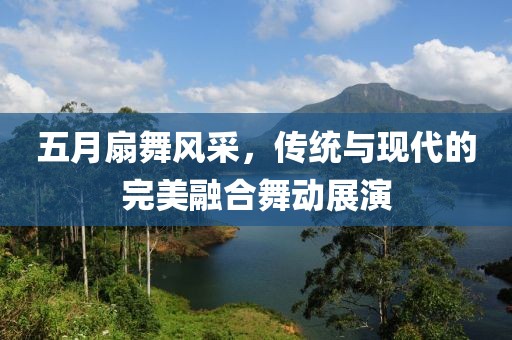 五月扇舞风采，传统与现代的完美融合舞动展演