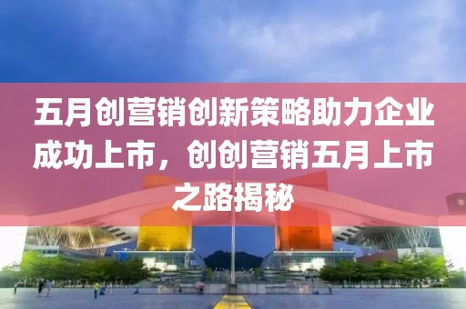 五月创营销创新策略助力企业成功上市，创创营销五月上市之路揭秘