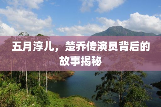 五月淳儿，楚乔传演员背后的故事揭秘