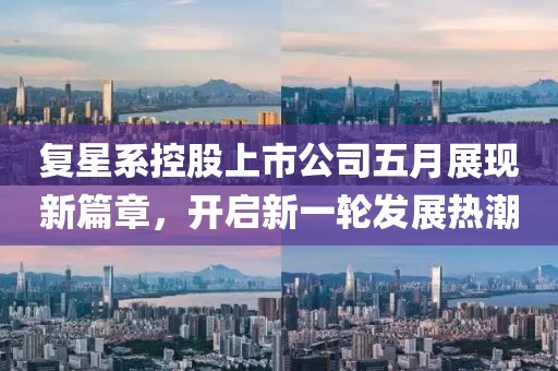 复星系控股上市公司五月展现新篇章，开启新一轮发展热潮