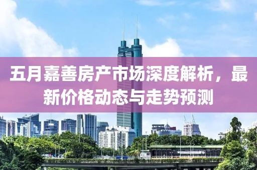 五月嘉善房产市场深度解析，最新价格动态与走势预测