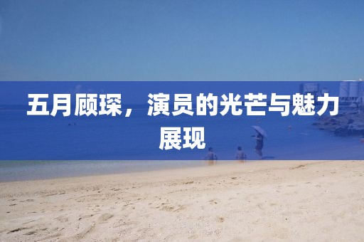 五月顾琛，演员的光芒与魅力展现