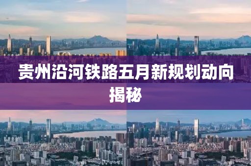 贵州沿河铁路五月新规划动向揭秘
