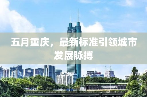 五月重庆，最新标准引领城市发展脉搏