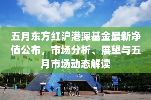 五月东方红沪港深基金最新净值公布，市场分析、展望与五月市场动态解读