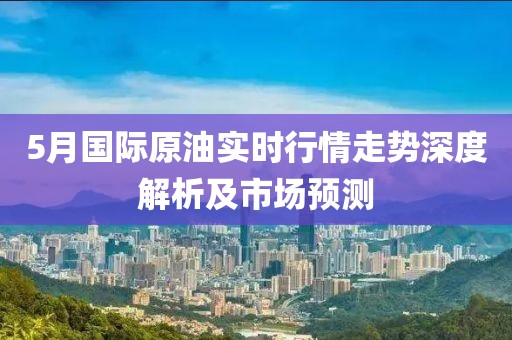 5月国际原油实时行情走势深度解析及市场预测
