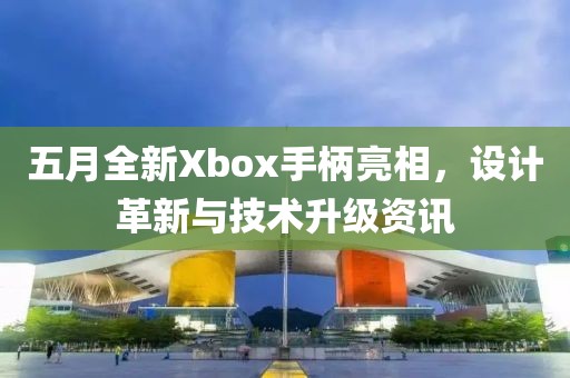 五月全新Xbox手柄亮相，设计革新与技术升级资讯