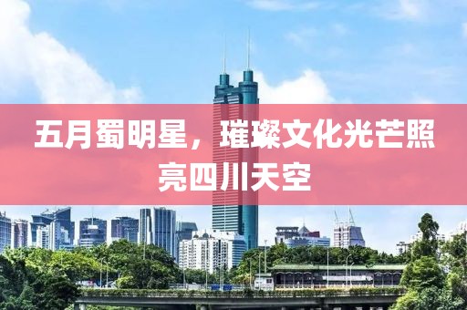 五月蜀明星，璀璨文化光芒照亮四川天空