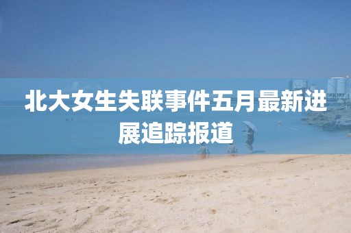 北大女生失联事件五月最新进展追踪报道