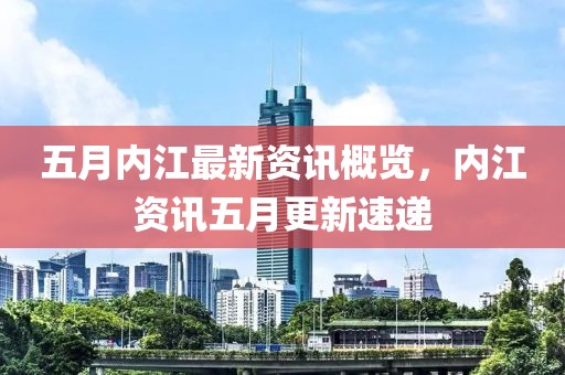 五月内江最新资讯概览，内江资讯五月更新速递