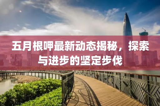 五月根呷最新动态揭秘，探索与进步的坚定步伐