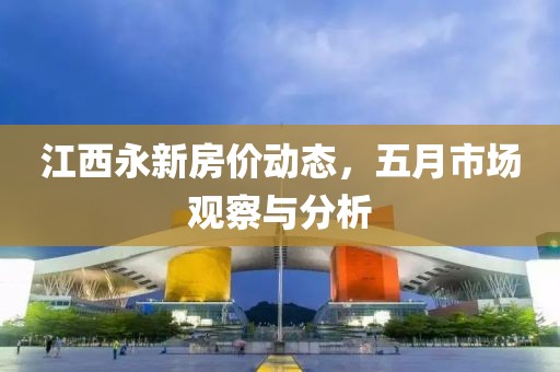 江西永新房价动态，五月市场观察与分析