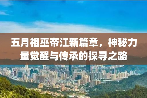 五月祖巫帝江新篇章，神秘力量觉醒与传承的探寻之路
