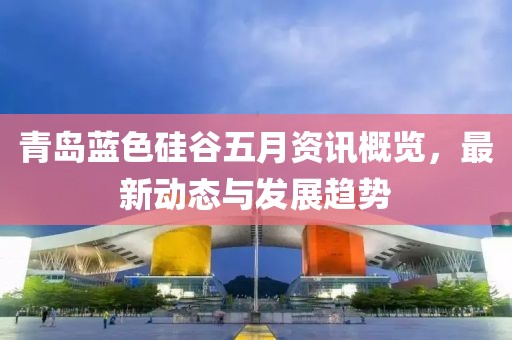 青岛蓝色硅谷五月资讯概览，最新动态与发展趋势