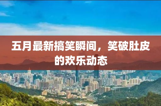 五月最新搞笑瞬间，笑破肚皮的欢乐动态