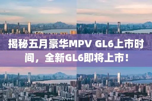 揭秘五月豪华MPV GL6上市时间，全新GL6即将上市！