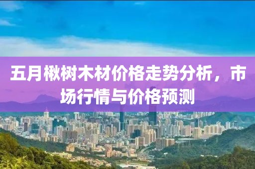 五月楸树木材价格走势分析，市场行情与价格预测