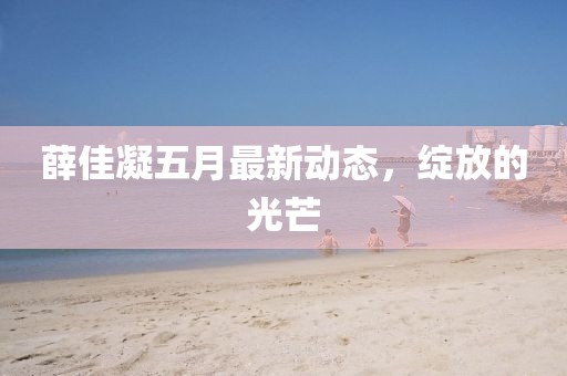 薛佳凝五月最新动态，绽放的光芒