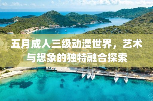 五月成人三级动漫世界，艺术与想象的独特融合探索