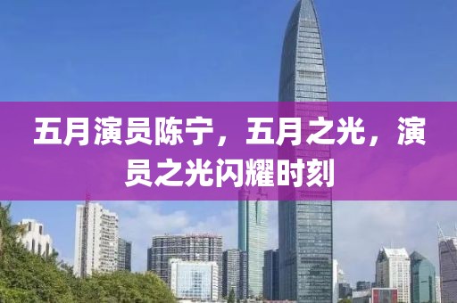 五月演员陈宁，五月之光，演员之光闪耀时刻