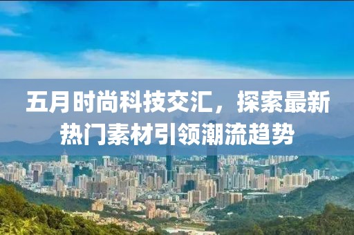 五月时尚科技交汇，探索最新热门素材引领潮流趋势