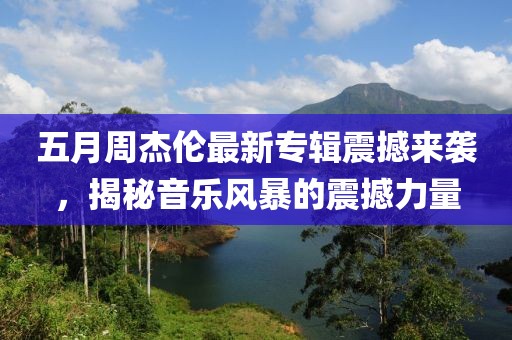 五月周杰伦最新专辑震撼来袭，揭秘音乐风暴的震撼力量