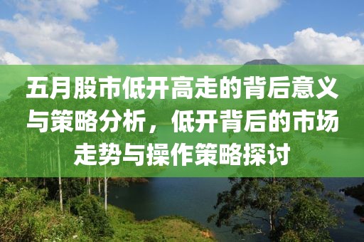 五月股市低开高走的背后意义与策略分析，低开背后的市场走势与操作策略探讨
