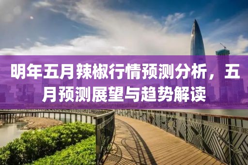 明年五月辣椒行情预测分析，五月预测展望与趋势解读