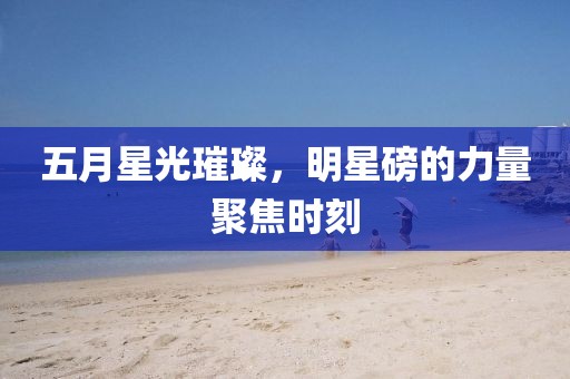 五月星光璀璨，明星磅的力量聚焦时刻