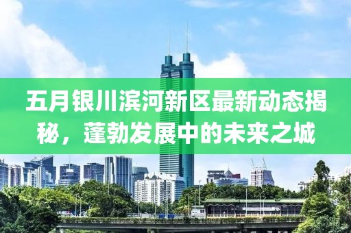 五月银川滨河新区最新动态揭秘，蓬勃发展中的未来之城