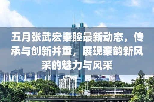 五月张武宏秦腔最新动态，传承与创新并重，展现秦韵新风采的魅力与风采